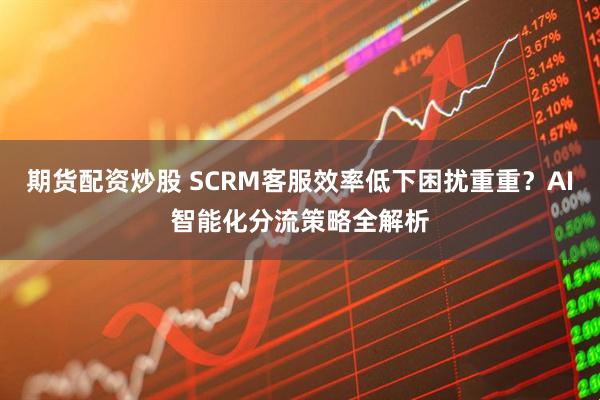 期货配资炒股 SCRM客服效率低下困扰重重？AI智能化分流策略全解析