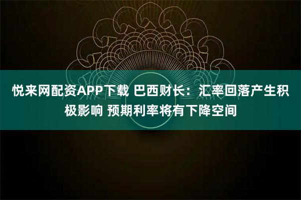 悦来网配资APP下载 巴西财长：汇率回落产生积极影响 预期利率将有下降空间
