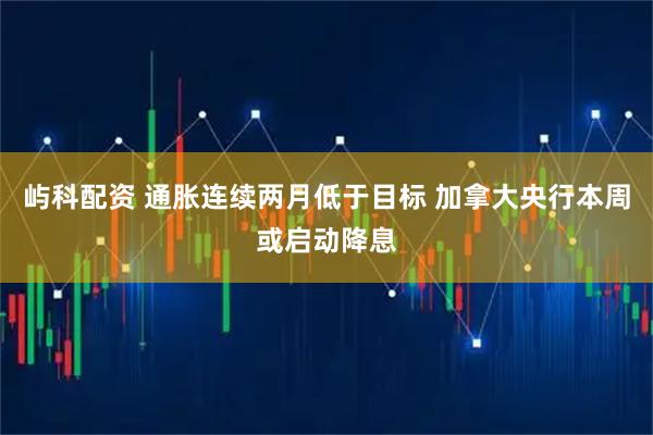 屿科配资 通胀连续两月低于目标 加拿大央行本周或启动降息