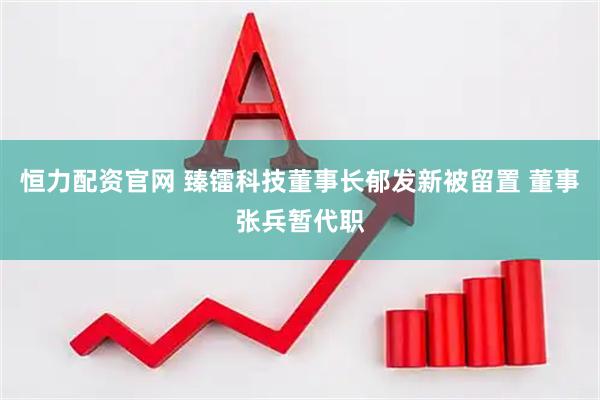 恒力配资官网 臻镭科技董事长郁发新被留置 董事张兵暂代职