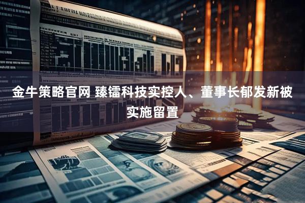 金牛策略官网 臻镭科技实控人、董事长郁发新被实施留置
