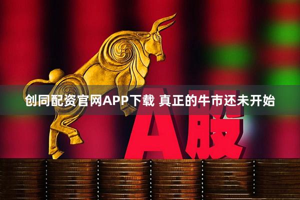 创同配资官网APP下载 真正的牛市还未开始