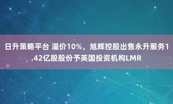 日升策略平台 溢价10%，旭辉控股出售永升服务1.42亿股股份予英国投资机构LMR
