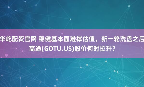 华屹配资官网 稳健基本面难撑估值，新一轮洗盘之后高途(GOTU.US)股价何时拉升？