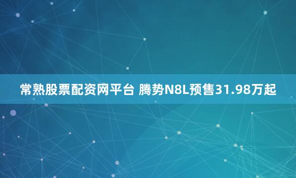常熟股票配资网平台 腾势N8L预售31.98万起