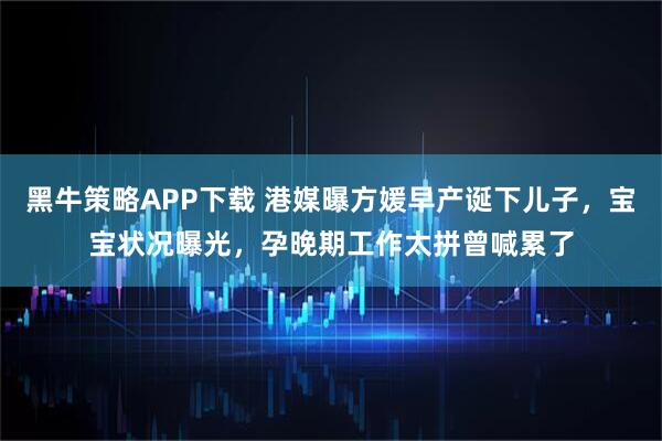 黑牛策略APP下载 港媒曝方媛早产诞下儿子，宝宝状况曝光，孕晚期工作太拼曾喊累了