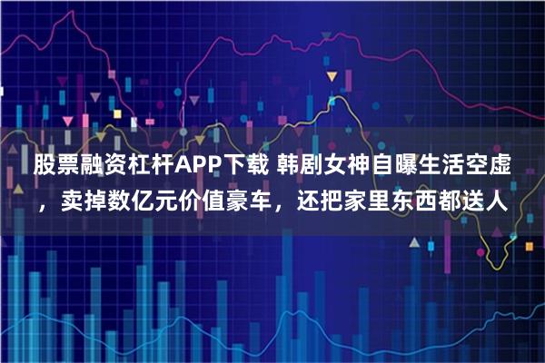 股票融资杠杆APP下载 韩剧女神自曝生活空虚，卖掉数亿元价值豪车，还把家里东西都送人