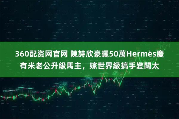 360配资网官网 陳詩欣豪曬50萬Hermès慶有米老公升級馬主，嫁世界級搞手變闊太