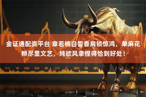 金证通配资平台 章若楠白皙香肩锁惊鸿，单麻花辫尽显文艺，纯欲风拿捏得恰到好处！
