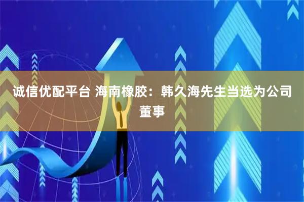 诚信优配平台 海南橡胶：韩久海先生当选为公司董事