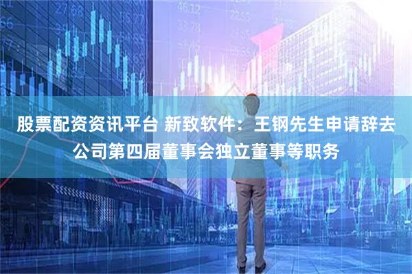 股票配资资讯平台 新致软件：王钢先生申请辞去公司第四届董事会独立董事等职务