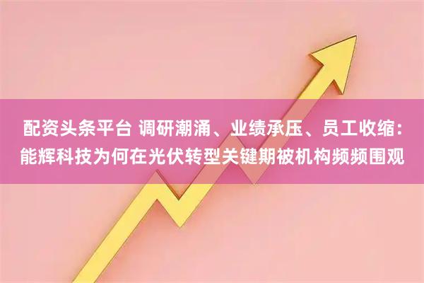 配资头条平台 调研潮涌、业绩承压、员工收缩：能辉科技为何在光伏转型关键期被机构频频围观