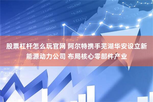 股票杠杆怎么玩官网 阿尔特携手芜湖华安设立新能源动力公司 布局核心零部件产业