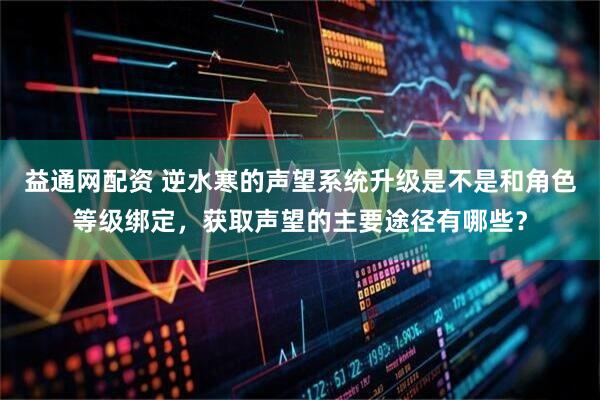 益通网配资 逆水寒的声望系统升级是不是和角色等级绑定，获取声望的主要途径有哪些？