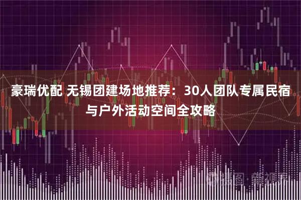 豪瑞优配 无锡团建场地推荐：30人团队专属民宿与户外活动空间全攻略