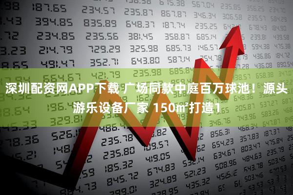 深圳配资网APP下载 广场同款中庭百万球池！源头游乐设备厂家 150㎡打造1