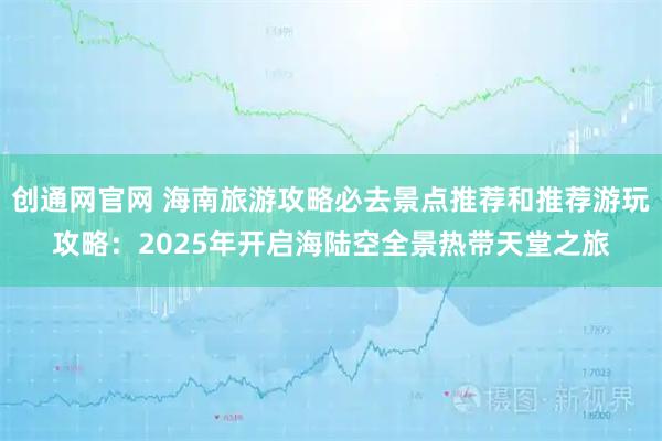 创通网官网 海南旅游攻略必去景点推荐和推荐游玩攻略：2025年开启海陆空全景热带天堂之旅
