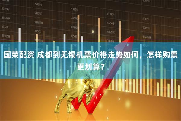 国荣配资 成都到无锡机票价格走势如何，怎样购票更划算？
