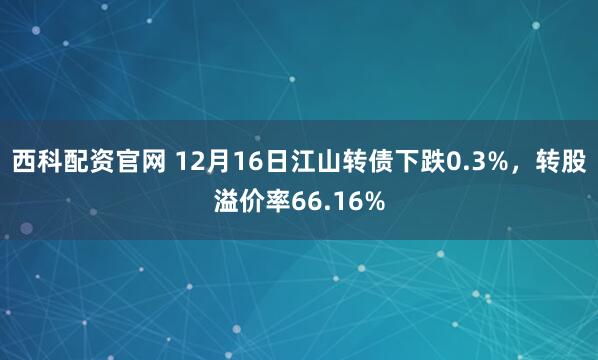 西科配资官网 12月16日江山转债下跌0.3%，转股溢价率66.16%