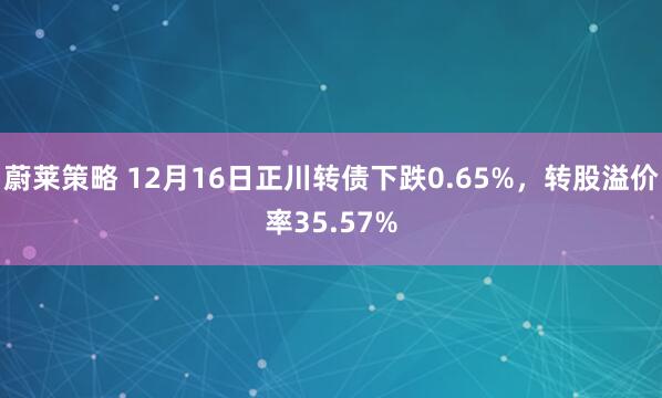 蔚莱策略 12月16日正川转债下跌0.65%，转股溢价率35.57%