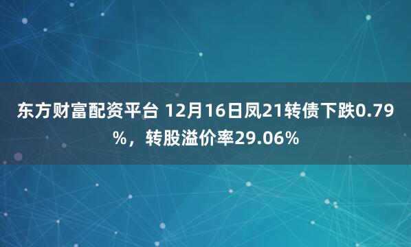 东方财富配资平台 12月16日凤21转债下跌0.79%，转股溢价率29.06%