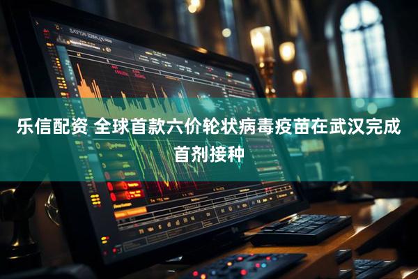 乐信配资 全球首款六价轮状病毒疫苗在武汉完成首剂接种