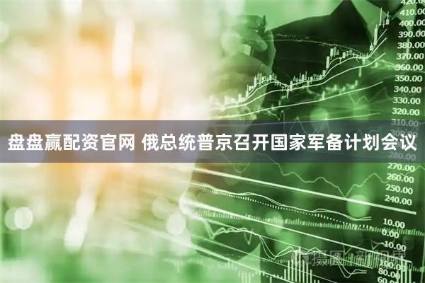 盘盘赢配资官网 俄总统普京召开国家军备计划会议