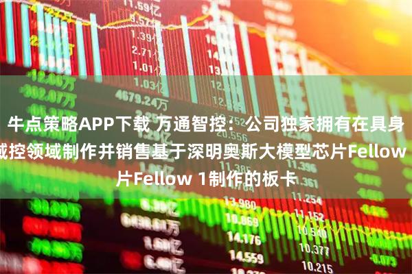牛点策略APP下载 万通智控：公司独家拥有在具身智能大模型域控领域制作并销售基于深明奥斯大模型芯片Fellow 1制作的板卡