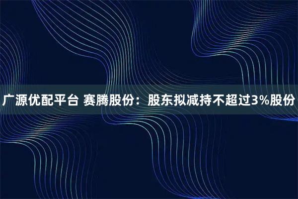 广源优配平台 赛腾股份：股东拟减持不超过3%股份