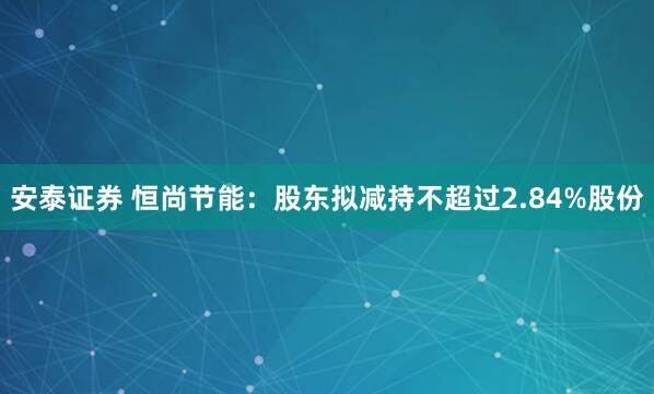 安泰证券 恒尚节能：股东拟减持不超过2.84%股份