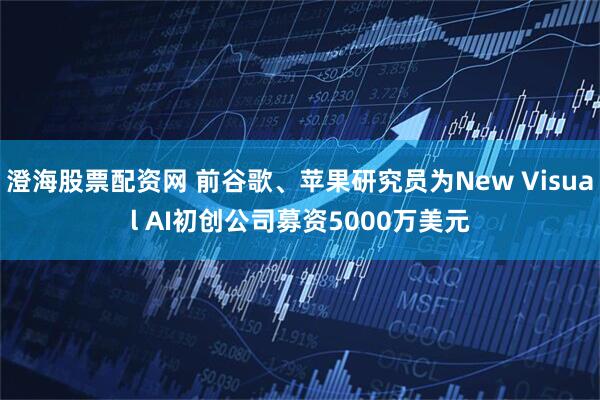 澄海股票配资网 前谷歌、苹果研究员为New Visual AI初创公司募资5000万美元