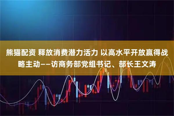 熊猫配资 释放消费潜力活力 以高水平开放赢得战略主动——访商务部党组书记、部长王文涛