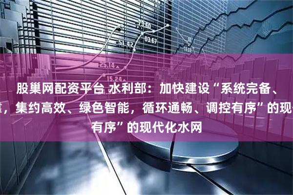 股巢网配资平台 水利部：加快建设“系统完备、安全可靠，集约高效、绿色智能，循环通畅、调控有序”的现代化水网