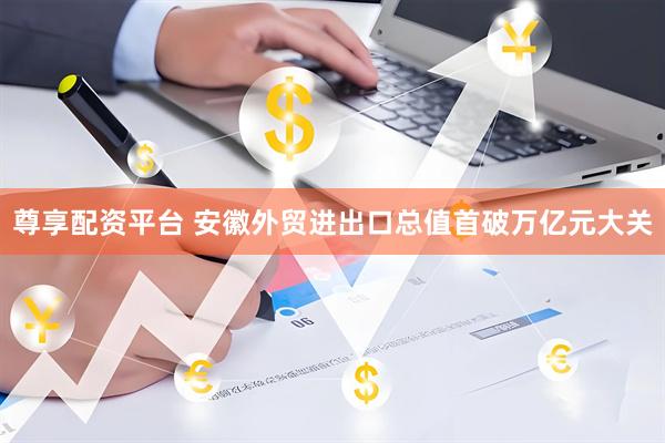 尊享配资平台 安徽外贸进出口总值首破万亿元大关