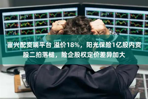 富兴配资端平台 溢价18%，阳光保险1亿股内资股二拍落槌，险企股权定价差异加大