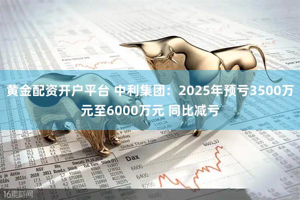 黄金配资开户平台 中利集团：2025年预亏3500万元至6000万元 同比减亏