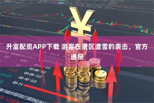 升富配资APP下载 游客在景区遭雪豹袭击，官方通报
