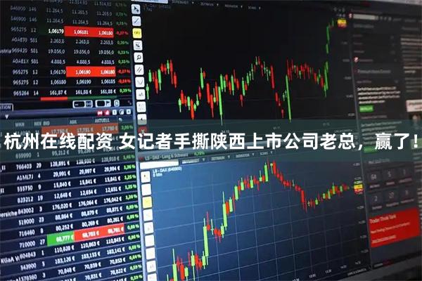 杭州在线配资 女记者手撕陕西上市公司老总，赢了！
