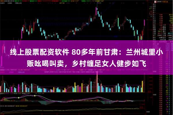 线上股票配资软件 80多年前甘肃：兰州城里小贩吆喝叫卖，乡村缠足女人健步如飞