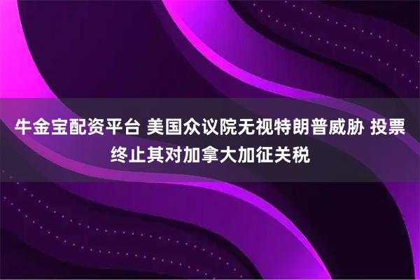 牛金宝配资平台 美国众议院无视特朗普威胁 投票终止其对加拿大加征关税