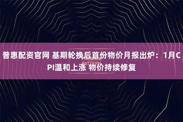 普惠配资官网 基期轮换后首份物价月报出炉：1月CPI温和上涨 物价持续修复