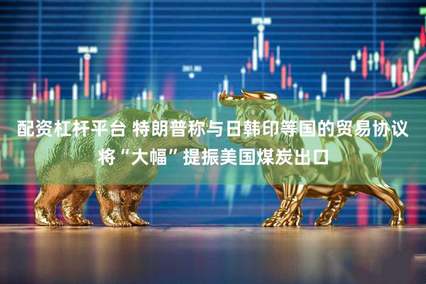 配资杠杆平台 特朗普称与日韩印等国的贸易协议将“大幅”提振美国煤炭出口